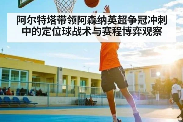阿尔特塔带领阿森纳英超争冠冲刺中的定位球战术与赛程博弈观察
